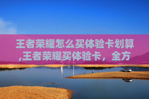 王者荣耀怎么买体验卡划算,王者荣耀买体验卡，全方位解析优缺点，帮你选对最适配的游戏体验方式