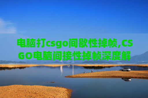 电脑打csgo间歇性掉帧,CSGO电脑间接性掉帧深度解析，硬件与环境双重因素致性能波动背后的解决思路