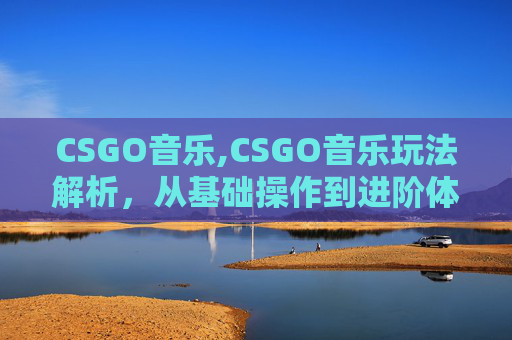 CSGO音乐,CSGO音乐玩法解析，从基础操作到进阶体验的全方位探索