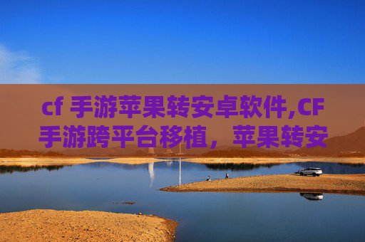 cf 手游苹果转安卓软件,CF手游跨平台移植，苹果转安卓全解析，玩家体验与适配疑问全解答
