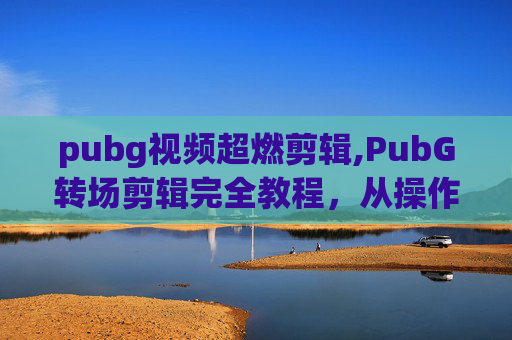 pubg视频超燃剪辑,PubG转场剪辑完全教程，从操作入门到成品呈现，一步学会打造炫酷剧情转场