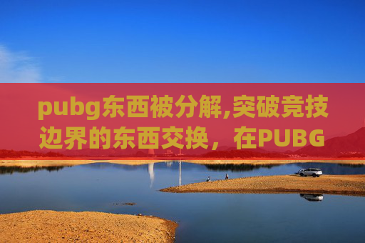pubg东西被分解,突破竞技边界的东西交换，在PUBG世界探索高价值资源获取新路径内容