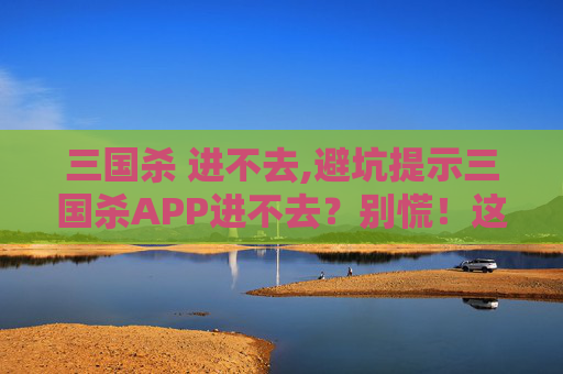 三国杀 进不去,避坑提示三国杀APP进不去？别慌！这3个常见原因帮你快速解决，少走弯路少丢资料