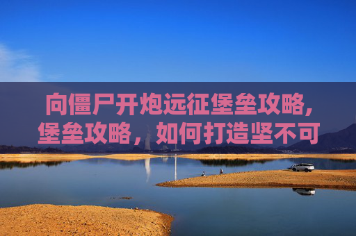 向僵尸开炮远征堡垒攻略,堡垒攻略，如何打造坚不可摧的防御体系