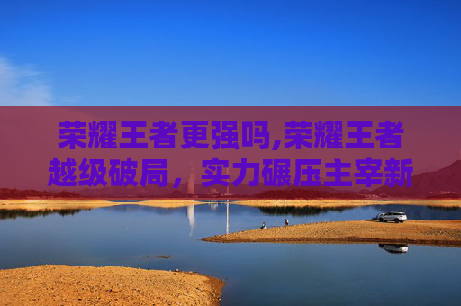 荣耀王者更强吗,荣耀王者越级破局，实力碾压主宰新格局