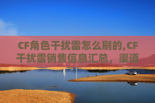 CF角色干扰雷怎么刷的,CF干扰雷销售信息汇总，渠道、范围及选购指南