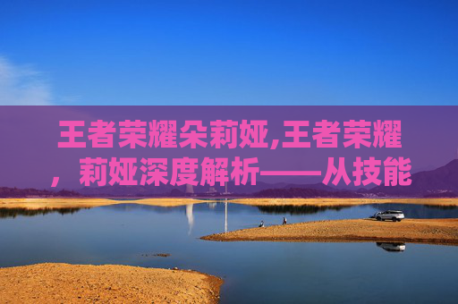 王者荣耀朵莉娅,王者荣耀，莉娅深度解析——从技能体系到策略玩法，解锁领兵锋芒的游戏之道