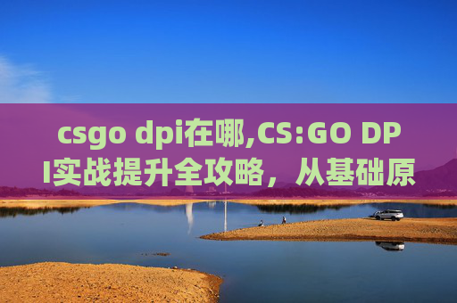 csgo dpi在哪,CS:GO DPI实战提升全攻略，从基础原理到极限实操一站式掌握