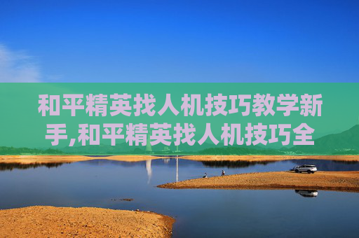 和平精英找人机技巧教学新手,和平精英找人机技巧全攻略，从判断环境到发挥战术，精准锁定人机胜率