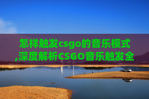 怎样触发csgo的音乐模式,深度解析CSGO音乐触发全流程，从场景营造到氛围渗透的实用指南