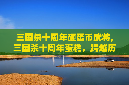 三国杀十周年砸蛋币武将,三国杀十周年蛋糕，跨越历史的典藏，共赴时空的永恒记忆