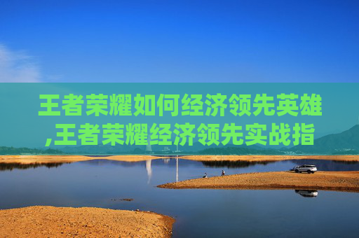 王者荣耀如何经济领先英雄,王者荣耀经济领先实战指南，如何打造高效经济体系？