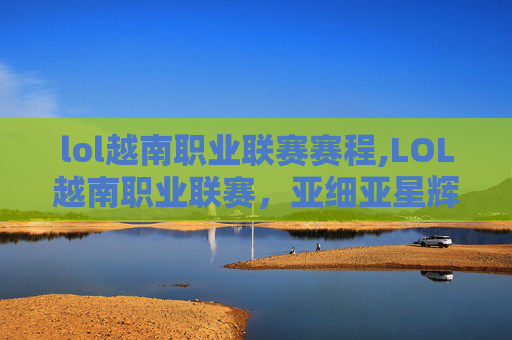 lol越南职业联赛赛程,LOL越南职业联赛，亚细亚星辉赛道开启，战术博弈与新生碰撞