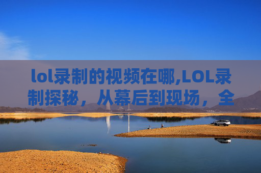 lol录制的视频在哪,LOL录制探秘，从幕后到现场，全方位感受背后的创作历程
