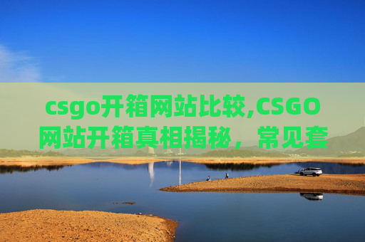 csgo开箱网站比较,CSGO网站开箱真相揭秘，常见套路、风险及应对策略