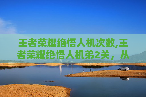 王者荣耀绝悟人机次数,王者荣耀绝悟人机弟2关，从新手逆袭到高手跨越，解锁人机对战逆势登顶的通关秘籍
