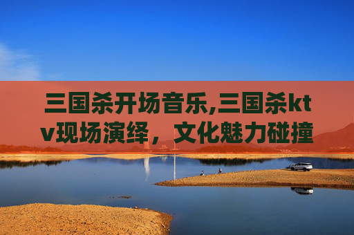 三国杀开场音乐,三国杀ktv现场演绎，文化魅力碰撞，视听盛宴打造