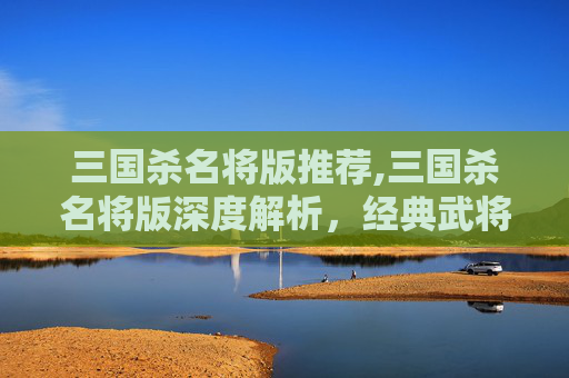 三国杀名将版推荐,三国杀名将版深度解析，经典武将与策略碰撞的爆款解读