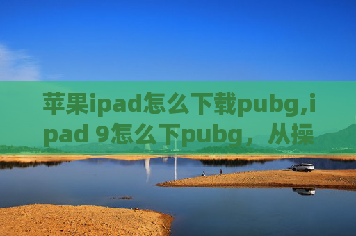 苹果ipad怎么下载pubg,ipad 9怎么下pubg，从操作流程到游戏优化的全解指南