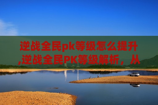 逆战全民pk等级怎么提升,逆战全民PK等级解析，从基础玩法到进阶策略的全方位指南