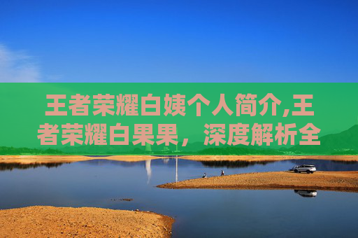 王者荣耀白姨个人简介,王者荣耀白果果，深度解析全新角色，解锁多元游戏体验与玩法升级