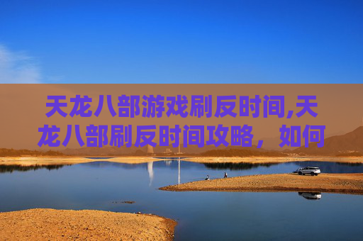 天龙八部游戏刷反时间,天龙八部刷反时间攻略，如何高效利用游戏资源