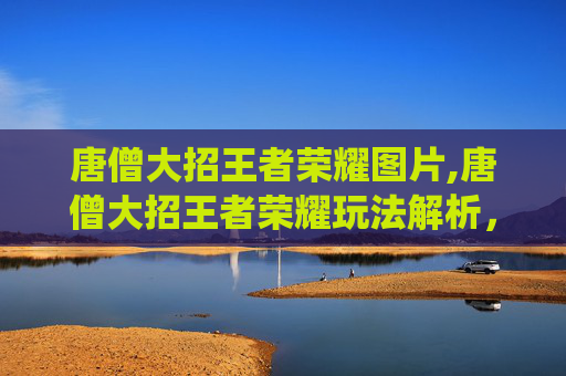 唐僧大招王者荣耀图片,唐僧大招王者荣耀玩法解析，传统神话形象如何解锁全新竞技体验？
