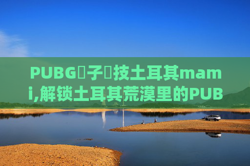PUBG電子競技土耳其mami,解锁土耳其荒漠里的PUBG魔幻玩法，小哥征服战场演绎荒漠狂欢