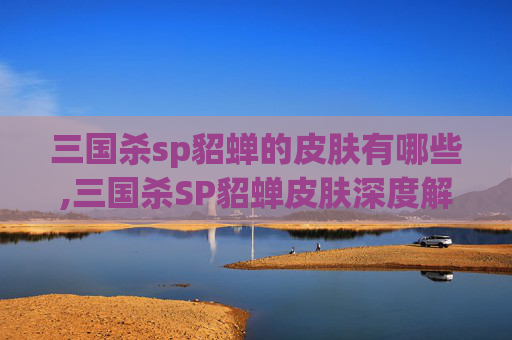 三国杀sp貂蝉的皮肤有哪些,三国杀SP貂蝉皮肤深度解析，颜值与功能的完美平衡，沉浸式领略貂蝉的极致魅力