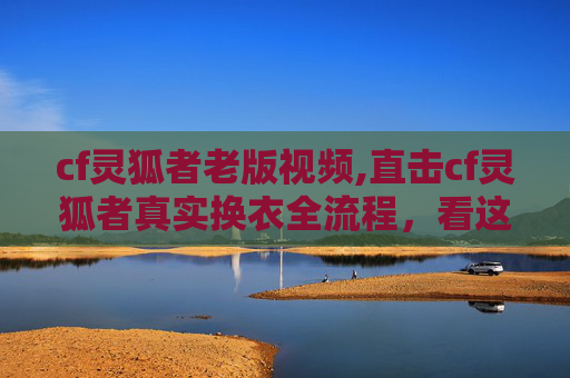 cf灵狐者老版视频,直击cf灵狐者真实换衣全流程，看这一视频拆解细节看懂操作