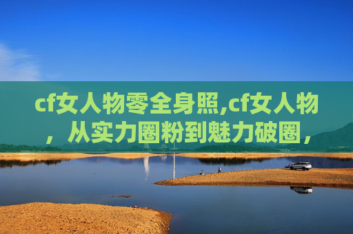 cf女人物零全身照,cf女人物，从实力圈粉到魅力破圈，诠释新时代女性的多元精彩