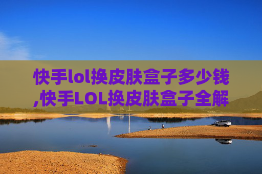 快手lol换皮肤盒子多少钱,快手LOL换皮肤盒子全解析，合规操作流程与潜在风险警示