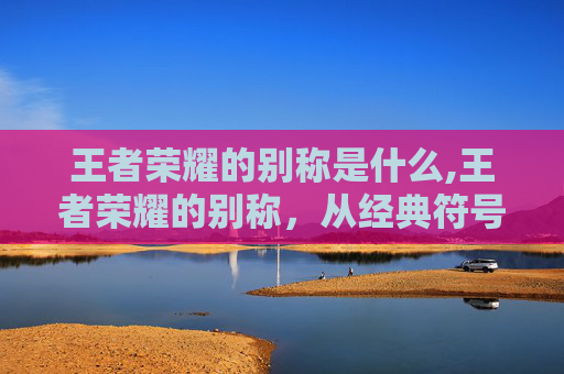 王者荣耀的别称是什么,王者荣耀的别称，从经典符号到文化印记，探索其多重内涵与时代价值
