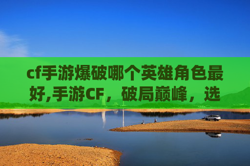 cf手游爆破哪个英雄角色最好,手游CF，破局巅峰，选出最具战斗统治力的英雄