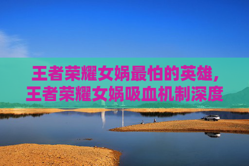 王者荣耀女娲最怕的英雄,王者荣耀女娲吸血机制深度解析，从玩法适配到操作技巧的全维度指南