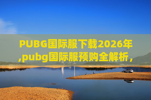PUBG国际服下载2026年,pubg国际服预购全解析，从筹备到落地的每一步，带你全面掌握热门游戏预购的关键要点