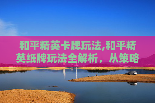 和平精英卡牌玩法,和平精英纸牌玩法全解析，从策略技巧到资源利用，解锁游戏核心体验
