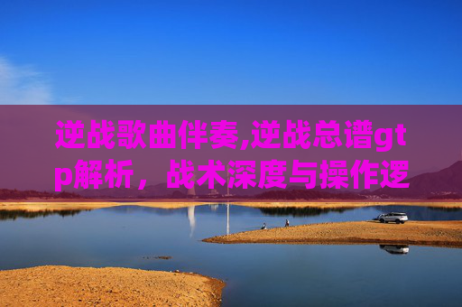 逆战歌曲伴奏,逆战总谱gtp解析，战术深度与操作逻辑的全新解读