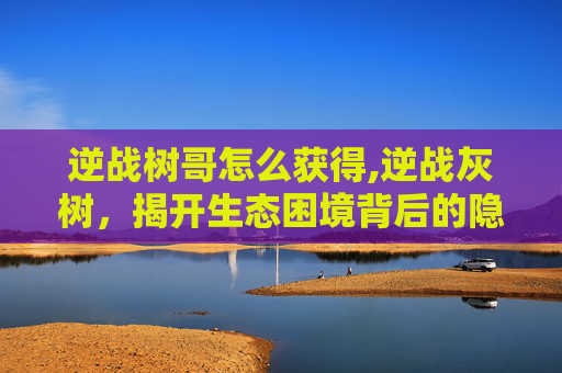 逆战树哥怎么获得,逆战灰树，揭开生态困境背后的隐秘真相与应对路径