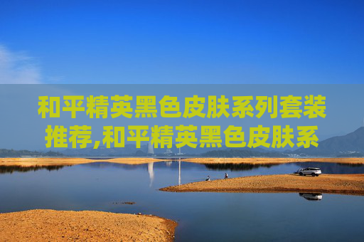和平精英黑色皮肤系列套装推荐,和平精英黑色皮肤系列套装深度解析，从外观魅力到实战价值，解锁专属战力提升方案
