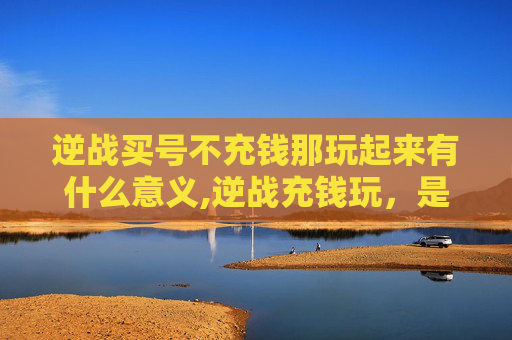 逆战买号不充钱那玩起来有什么意义,逆战充钱玩，是提升战力的必要选择还是盲目投入？