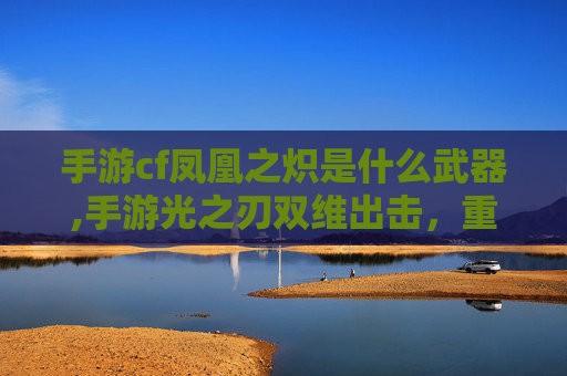 手游cf凤凰之炽是什么武器,手游光之刃双维出击，重塑团战新境界，开启黎明征途