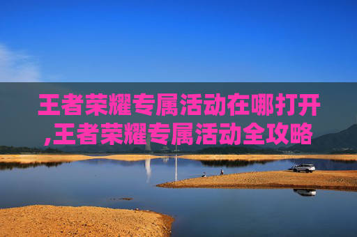 王者荣耀专属活动在哪打开,王者荣耀专属活动全攻略，解锁王者限定福利与专属玩法，畅玩尊享