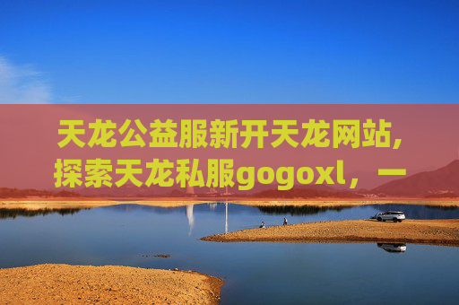 天龙公益服新开天龙网站,探索天龙私服gogoxl，一个虚拟世界的奇幻之旅