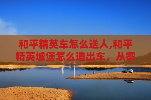 和平精英车怎么送人,和平精英城堡怎么造出车，从零搭建到通天的高级玩法全攻略