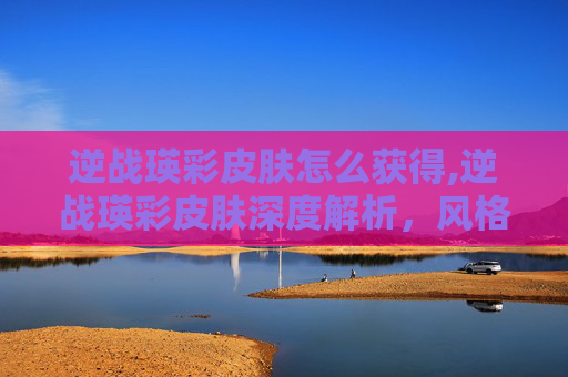 逆战瑛彩皮肤怎么获得,逆战瑛彩皮肤深度解析，风格革新、属性提升与玩家体验升级