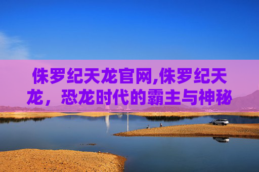 侏罗纪天龙官网,侏罗纪天龙，恐龙时代的霸主与神秘生物