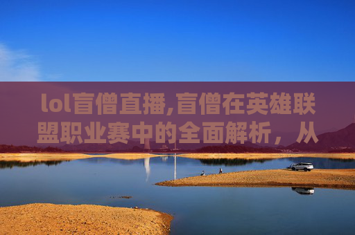 lol盲僧直播,盲僧在英雄联盟职业赛中的全面解析，从核心定位到竞技表现，深度剖析其影响力