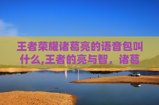 王者荣耀诸葛亮的语音包叫什么,王者的亮与智，诸葛亮语音背后的策略传承与时代价值