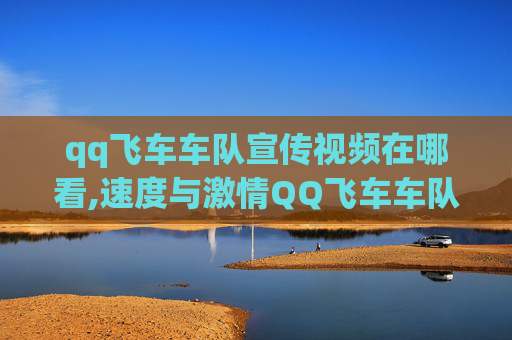 qq飞车车队宣传视频在哪看,速度与激情QQ飞车车队宣传视频，带你领略速度的极致魅力！